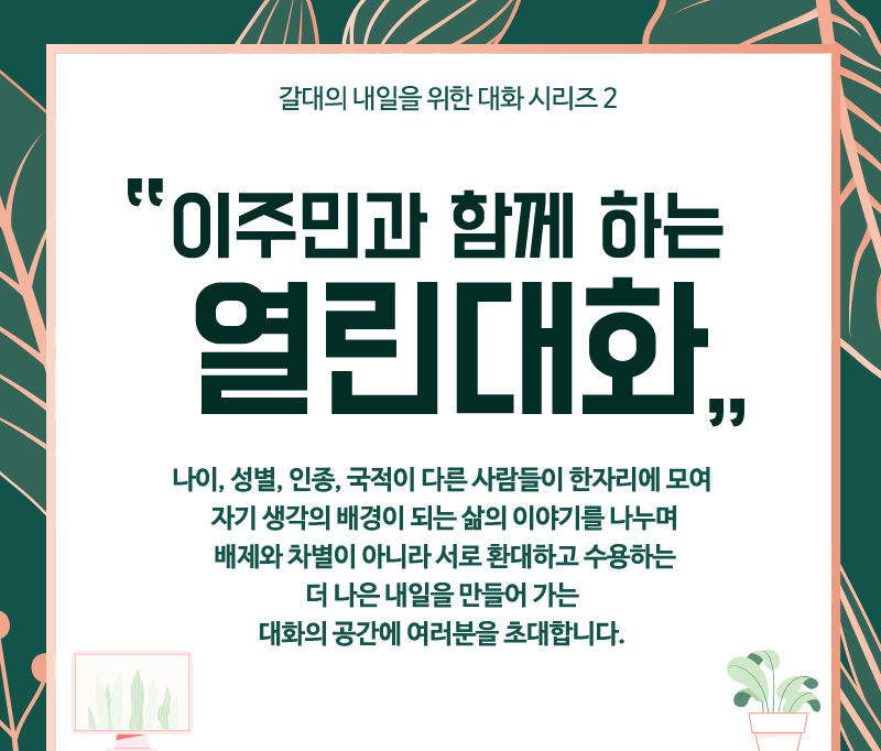 이주민과 함께 하는 열린대화 | 나이, 성별, 인종, 국적이 다른 사람들이 한자리에 모여 자기 생각의 배경이 되는 삶의 이야기를 나누며 배제와 차별이 아니라 서로 환대하고 수용하는 더 나은 내일을 만들어 가는 대화의 공간에 여러분을 초대합니다. 