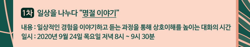 1차 - 일상을 나누다 [명절 이야기] | 내용 : 일상적인 경험을 이야기하고 듣는 과정을 통해 상호이해를 높이는 대화의 시간 | 일시 : 2020년 9월 24일 목요일 저녁 8시 ~ 9시 30분 