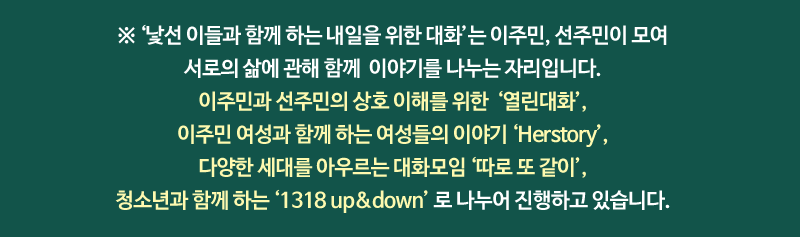 ※ ‘낯선 이들과 함께 하는 내일을 위한 대화’는 이주민, 선주민이 모여 서로의 삶에 관해 함께 이야기를 나누는 자리입니다. 이주민과 선주민의 상호 이해를 위한  ‘열린대화’, 이주민 여성과 함께 하는 여성들의 이야기 “Herstory’, 다양한 세대를 아우르는 대화모임 ‘따로 또 같이’, 청소년과 함께 하는 ”1318 up&down’ 로 나누어 진행하고 있습니다. 